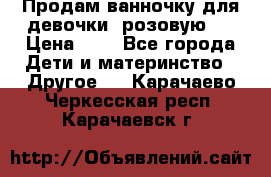 Продам ванночку для девочки (розовую). › Цена ­ 1 - Все города Дети и материнство » Другое   . Карачаево-Черкесская респ.,Карачаевск г.